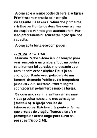 A oração é o maior poder da Igreja. A Igreja
Primitiva era marcada pela oração
incessante. Essa era a rotina dos primeiros
cristãos: enfrentar os desafios com a arma
da oração e ver milagres acontecerem. Por
isso precisamos buscar esta unção que nos
capacita.
A oração te fortalece com poder!
4- CURA: Atos 3.1-8
Quando Pedro e João iam ao templo para
orar, encontraram um paralítico na porta e
este homem foi curado. Interessante que
nem tinham orado ainda e Deus já os
abençoou. Paulo orou pela cura de um
homem chamado Públio que o hospedara
(Atos 28.7-10). Muitos outros milagres
aconteceram pela intercessão da Igreja.
Se queremos ver maravilhas em nossas
vidas precisamos orar e nos consagrar
(Josué 3.5). A igreja precisa de
intercessores. Existe muita gente enferma
que precisa de oração. Temos a tarefa e
privilégio de orar e ungir para curar as
pessoas (Tiago 5.14).
 