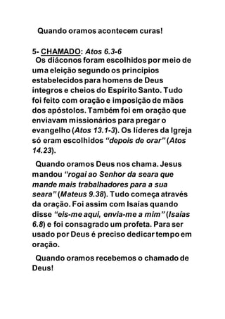 Quando oramos acontecem curas!
5- CHAMADO: Atos 6.3-6
Os diáconos foram escolhidos por meio de
uma eleição segundo os princípios
estabelecidospara homens de Deus
íntegros e cheios do Espírito Santo. Tudo
foi feito com oração e imposição de mãos
dos apóstolos. Também foi em oração que
enviavam missionários para pregar o
evangelho (Atos 13.1-3). Os líderes da Igreja
só eram escolhidos “depois de orar” (Atos
14.23).
Quando oramos Deus nos chama. Jesus
mandou “rogai ao Senhor da seara que
mande mais trabalhadores para a sua
seara” (Mateus 9.38). Tudo começa através
da oração. Foi assim com Isaías quando
disse “eis-me aqui, envia-me a mim” (Isaías
6.8) e foi consagrado um profeta. Para ser
usado por Deus é preciso dedicar tempo em
oração.
Quando oramos recebemos o chamado de
Deus!
 