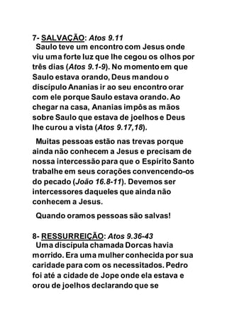 7- SALVAÇÃO: Atos 9.11
Saulo teve um encontro com Jesus onde
viu uma forte luz que lhe cegou os olhos por
três dias (Atos 9.1-9). No momento em que
Saulo estava orando, Deus mandou o
discípulo Ananias ir ao seu encontro orar
com ele porque Saulo estava orando. Ao
chegar na casa, Ananias impôs as mãos
sobre Saulo que estava de joelhos e Deus
lhe curou a vista (Atos 9.17,18).
Muitas pessoas estão nas trevas porque
ainda não conhecem a Jesus e precisam de
nossa intercessão para que o Espírito Santo
trabalhe em seus corações convencendo-os
do pecado (João 16.8-11). Devemos ser
intercessores daqueles que ainda não
conhecem a Jesus.
Quando oramos pessoas são salvas!
8- RESSURREIÇÃO: Atos 9.36-43
Uma discípula chamada Dorcas havia
morrido. Era uma mulher conhecida por sua
caridade para com os necessitados. Pedro
foi até a cidade de Jope onde ela estava e
orou de joelhos declarando que se
 