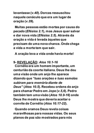 levantasse (v.40). Dorcas ressuscitou
naquele cenáculo que era um lugar de
oração (v.39).
Muitas pessoas estão mortas por causa do
pecado (Efésios 2.1), mas Jesus quer salvar
e dar nova vida (Efésios 2.5). Através da
oração a vida é levada àqueles que
precisam de uma nova chance. Onde chega
a vida a morte tem que sair.
A oração leva a vida onde havia morte!
9- REVELAÇÃO: Atos 10.1-16
Cornélio era um homem importante, um
centurião da coorte italiana. Deus lhe deu
uma visão onde um anjo lhe aparece
dizendo que “tuas orações e tuas esmolas
subiram para memória diante de
Deus” (Atos 10.5). Recebeu ordens do anjo
para chamar Pedro em Jope (v.5,6). Pedro
também tem umavisão (Atos 10.9-16) onde
Deus lhe mostra que deveria aceitar o
convite de Cornélio (Atos 10.17-22).
Quando oramos Deus revela coisas
maravilhosas para nossas vidas. Os seus
planos de paz são mostrados para nós
 