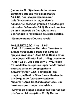 (Jeremias 29.11) e descobrimos seus
caminhos que são mais altos (Isaías
55.9,10). Por isso precisamos orar,
pois “invoca-me e te responderei e
anunciar-te-ei coisas grandes e ocultas que
não sabes” (Jeremias 33.3). Se você precisa
de umaresposta de Deus, busque ao
Senhor que te revelará os seus propósitos.
Quando oramos Deus se revela!
10- LIBERTAÇÃO: Atos 12.1-5
Pedro foi preso por Herodes, “mas havia
oração incessante a Deus por parte da
igreja a favor dele” (Atos 12.5). Deus enviou
um anjo para libertar Pedro milagrosamente
(Atos 12.6-8). Logo que se viu livre, Pedro
foi imediatamente para o lugar “onde muitas
pessoas estavam congregadas e
oravam” (Atos 12.12). Também foi em
oração que Saulo e Silas foram libertos da
prisão quando “oravam e cantavam
louvores” (Atos 16.25,26) e aconteceu um
terremoto que rompeu as cadeias.
Através da oração pessoas são libertas das
prisões espirituais (Atos 16.16). Muitas
 