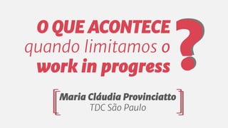 O QUE ACONTECE
quando limitamos o
work in progress
Maria Cláudia Provinciatto
TDC São Paulo
?
 