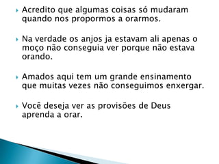 Acredito que algumas coisas só mudaram quando nos propormos a orarmos.Na verdade os anjos ja estavam ali apenas o moço não conseguia ver porque não estava orando.Amados aqui tem um grande ensinamento que muitas vezes não conseguimos enxergar.Você deseja ver as provisões de Deus aprenda a orar.