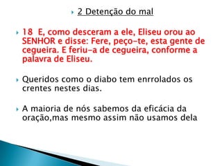 2 Detenção do mal18  E, como desceram a ele, Eliseu orou ao SENHOR e disse: Fere, peço-te, esta gente de cegueira. E feriu-a de cegueira, conforme a palavra de Eliseu.Queridos como o diabo tem enrrolados os crentes nestes dias.A maioria de nós sabemos da eficácia da oração,mas mesmo assim não usamos dela