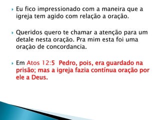 Eu fico impressionado com a maneira que a igreja tem agido com relação a oração.Queridos quero te chamar a atenção para um detale nesta oração. Pra mim esta foi uma oraçào de concordancia.Em Atos 12:5  Pedro, pois, era guardado na prisão; mas a igreja fazia contínua oração por ele a Deus.