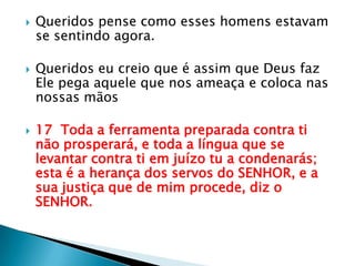 Queridos pense como esses homens estavam se sentindo agora.Queridos eu creio que é assim que Deus faz Ele pega aquele que nos ameaça e coloca nas nossas mãos17  Toda a ferramenta preparada contra ti não prosperará, e toda a língua que se levantar contra ti em juízo tu a condenarás; esta é a herança dos servos do SENHOR, e a sua justiça que de mim procede, diz o SENHOR.