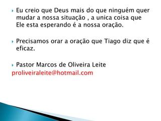 Eu creio que Deus mais do que ninguém quer mudar a nossa situação , a unica coisa que Ele esta esperando é a nossa oração.Precisamos orar a oração que Tiago diz que é eficaz.Pastor Marcos de Oliveira Leiteproliveiraleite@hotmail.com