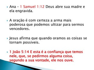 Ana – 1 Samuel 1:12 Deus abre sua madre e ela engravida.A oração é com certeza a arma mais poderosa que podemos ultizar para sermos vencedores.Jesus afirma que quando oramos as coisas se tornam possiveis.1 João 5:14 E esta é a confiança que temos nele, que, se pedirmos alguma coisa, segundo a sua vontade, ele nos ouve.