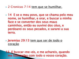 2 Cronicas 7:14 tem que se humilhar.14  E se o meu povo, que se chama pelo meu nome, se humilhar, e orar, e buscar a minha face e se converter dos seus maus caminhos, então eu ouvirei dos céus, e perdoarei os seus pecados, e sararei a sua terra.Jeremias 29:13tem que ser de todo o coração13  E buscar-me-eis, e me achareis, quando me buscardes com todo o vosso coração.