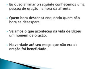 Eu ouso afirmar o seguinte conhecemos uma pessoa de oração na hora da afronta.Quem hora descansa enquando quem não hora se desespera.Vejamos o que aconteceu na vida de Elizeu um homem de oração.Na verdade até seu moço que não era de oração foi beneficiado.