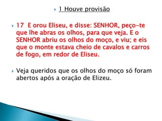 1 Houve provisão17  E orou Eliseu, e disse: SENHOR, peço-te que lhe abras os olhos, para que veja. E o SENHOR abriu os olhos do moço, e viu; e eis que o monte estava cheio de cavalos e carros de fogo, em redor de Eliseu.Veja queridos que os olhos do moço só foram abertos após a oração de Elizeu.