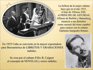 La belleza de la mujer cubanaLa belleza de la mujer cubana
hace que en el año 1933,hace que en el año 1933,
el hijo de Alfonso XIII,el hijo de Alfonso XIII,
el PRÍNCIPE DE ASTURIAS,el PRÍNCIPE DE ASTURIAS,
Alfonso de Borbón y Battenberg,Alfonso de Borbón y Battenberg,
renuncie a sus derechosrenuncie a sus derechos
como sucesor del trono españolcomo sucesor del trono español
para casarse con la cubanapara casarse con la cubana
Edelmira Sampedro Robato.Edelmira Sampedro Robato.
En 1935 Cuba se convierte en la mayor exportadoraEn 1935 Cuba se convierte en la mayor exportadora
para Iberoamérica de LIBRETOS Y GRABACIONESpara Iberoamérica de LIBRETOS Y GRABACIONES
radiales.radiales.
Se crea por el cubano Félix B. CaignetSe crea por el cubano Félix B. Caignet
el concepto de NOVELAS y series radiales.el concepto de NOVELAS y series radiales.
 