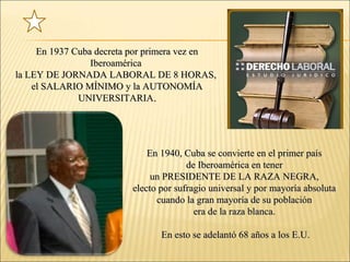 En 1937 Cuba decreta por primera vez enEn 1937 Cuba decreta por primera vez en
IberoaméricaIberoamérica
la LEY DE JORNADA LABORAL DE 8 HORAS,la LEY DE JORNADA LABORAL DE 8 HORAS,
el SALARIO MÍNIMO y la AUTONOMÍAel SALARIO MÍNIMO y la AUTONOMÍA
UNIVERSITARIAUNIVERSITARIA..
En 1940, Cuba se convierte en el primer paísEn 1940, Cuba se convierte en el primer país
de Iberoamérica en tenerde Iberoamérica en tener
un PRESIDENTE DE LA RAZA NEGRA,un PRESIDENTE DE LA RAZA NEGRA,
electo por sufragio universal y por mayoría absolutaelecto por sufragio universal y por mayoría absoluta
cuando la gran mayoría de su poblacióncuando la gran mayoría de su población
era de la raza blanca.era de la raza blanca.
En esto se adelantó 68 años a los E.U.En esto se adelantó 68 años a los E.U.
 