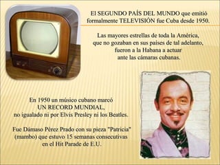El SEGUNDO PAÍS DEL MUNDO que emitióEl SEGUNDO PAÍS DEL MUNDO que emitió
formalmente TELEVISIÓN fue Cuba desde 1950.formalmente TELEVISIÓN fue Cuba desde 1950.
Las mayores estrellas de toda la América,Las mayores estrellas de toda la América,
que no gozaban en sus países de tal adelanto,que no gozaban en sus países de tal adelanto,
fueron a la Habana a actuarfueron a la Habana a actuar
ante las cámaras cubanas.ante las cámaras cubanas.
En 1950 un músico cubano marcóEn 1950 un músico cubano marcó
UN RECORD MUNDIAL,UN RECORD MUNDIAL,
no igualado ni por Elvis Presley ni los Beatles.no igualado ni por Elvis Presley ni los Beatles.
Fue Dámaso Pérez Prado con su pieza "Patricia"Fue Dámaso Pérez Prado con su pieza "Patricia"
(mambo) que estuvo 15 semanas consecutivas(mambo) que estuvo 15 semanas consecutivas
en el Hit Parade de E.U.en el Hit Parade de E.U.
 