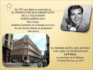 En 1951 un cubano se convierte enEn 1951 un cubano se convierte en
EL PRODUCTOR MAS IMPORTANTEEL PRODUCTOR MAS IMPORTANTE
DE LA TELEVISIÓNDE LA TELEVISIÓN
NORTEAMERICANA:NORTEAMERICANA:
Desi Arnaz,Desi Arnaz,
también el primero en el mundo en el usotambién el primero en el mundo en el uso
de una tercera cámara en programasde una tercera cámara en programas
televisivostelevisivos
EL PRIMER HOTEL DEL MUNDOEL PRIMER HOTEL DEL MUNDO
CON AIRE ACONDICIONADOCON AIRE ACONDICIONADO
CENTRALCENTRAL
se construyó en la Habana:se construyó en la Habana:
El Hotel Riviera, en 1951El Hotel Riviera, en 1951
 