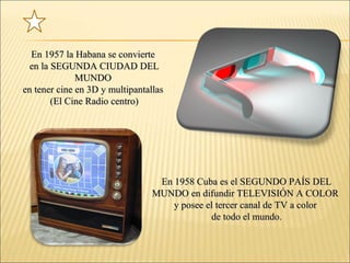 En 1957 la Habana se convierteEn 1957 la Habana se convierte
en la SEGUNDA CIUDAD DELen la SEGUNDA CIUDAD DEL
MUNDOMUNDO
en tener cine en 3D y multipantallasen tener cine en 3D y multipantallas
(El Cine Radio centro)(El Cine Radio centro)
En 1958 Cuba es el SEGUNDO PAÍS DELEn 1958 Cuba es el SEGUNDO PAÍS DEL
MUNDO en difundir TELEVISIÓN A COLORMUNDO en difundir TELEVISIÓN A COLOR
y posee el tercer canal de TV a colory posee el tercer canal de TV a color
de todo el mundo.de todo el mundo.
 