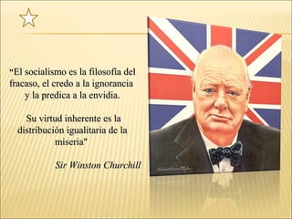 ""El socialismo es la filosofía delEl socialismo es la filosofía del
fracaso, el credo a la ignoranciafracaso, el credo a la ignorancia
y la predica a la envidia.y la predica a la envidia.
Su virtud inherente es laSu virtud inherente es la
distribución igualitaria de ladistribución igualitaria de la
miseria"miseria"
Sir Winston ChurchillSir Winston Churchill
 