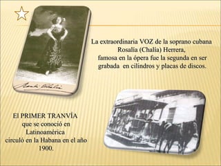 El PRIMER TRANVÍAEl PRIMER TRANVÍA
que se conoció enque se conoció en
LatinoaméricaLatinoamérica
circuló en la Habana en el añocirculó en la Habana en el año
1900.1900.
La extraordinaria VOZ de la soprano cubanaLa extraordinaria VOZ de la soprano cubana
Rosalía (Chalía) Herrera,Rosalía (Chalía) Herrera,
famosa en la ópera fue la segunda en serfamosa en la ópera fue la segunda en ser
grabada en cilindros y placas de discos.grabada en cilindros y placas de discos.
 