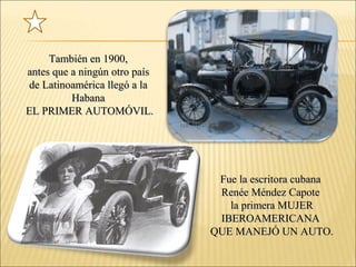 También en 1900,También en 1900,
antes que a ningún otro paísantes que a ningún otro país
de Latinoamérica llegó a lade Latinoamérica llegó a la
HabanaHabana
EL PRIMER AUTOMÓVIL.EL PRIMER AUTOMÓVIL.
Fue la escritora cubanaFue la escritora cubana
Renée Méndez CapoteRenée Méndez Capote
la primera MUJERla primera MUJER
IBEROAMERICANAIBEROAMERICANA
QUE MANEJÓ UN AUTO.QUE MANEJÓ UN AUTO.
 