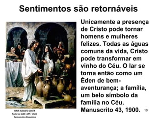 10
Sentimentos são retornáveis
Unicamente a presença
de Cristo pode tornar
homens e mulheres
felizes. Todas as águas
comuns da vida, Cristo
pode transformar em
vinho do Céu. O lar se
torna então como um
Éden de bem-
aventurança; a família,
um belo símbolo da
família no Céu.
Manuscrito 43, 1900.IVAIR AUGUSTO COSTA
Pastor da IASD / ARF / USeB
Farmacêutico Bioquímico
 