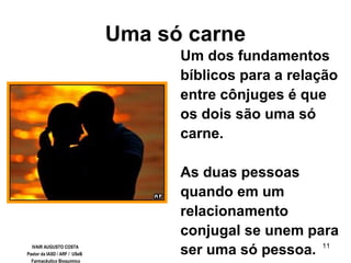 11
Uma só carne
Um dos fundamentos
bíblicos para a relação
entre cônjuges é que
os dois são uma só
carne.
As duas pessoas
quando em um
relacionamento
conjugal se unem para
ser uma só pessoa.IVAIR AUGUSTO COSTA
Pastor da IASD / ARF / USeB
Farmacêutico Bioquímico
 