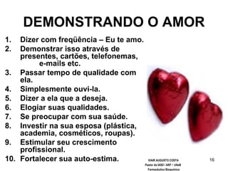 16
DEMONSTRANDO O AMOR
1. Dizer com freqüência – Eu te amo.
2. Demonstrar isso através de
presentes, cartões, telefonemas,
e-mails etc.
3. Passar tempo de qualidade com
ela.
4. Simplesmente ouvi-la.
5. Dizer a ela que a deseja.
6. Elogiar suas qualidades.
7. Se preocupar com sua saúde.
8. Investir na sua esposa (plástica,
academia, cosméticos, roupas).
9. Estimular seu crescimento
profissional.
10. Fortalecer sua auto-estima. IVAIR AUGUSTO COSTA
Pastor da IASD / ARF / USeB
Farmacêutico Bioquímico
 