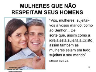 17
MULHERES QUE NÃO
RESPEITAM SEUS HOMENS
“Vós, mulheres, sujeitai-
vos a vosso marido, como
ao Senhor... De
sorte que, assim como a
igreja está sujeita a Cristo,
assim também as
mulheres sejam em tudo
sujeitas a seu marido”
Efésios 5:22-24.
IVAIR AUGUSTO COSTA
Pastor da IASD / ARF / USeB
Farmacêutico Bioquímico
 
