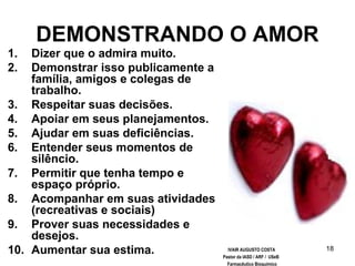 18
DEMONSTRANDO O AMOR
1. Dizer que o admira muito.
2. Demonstrar isso publicamente a
família, amigos e colegas de
trabalho.
3. Respeitar suas decisões.
4. Apoiar em seus planejamentos.
5. Ajudar em suas deficiências.
6. Entender seus momentos de
silêncio.
7. Permitir que tenha tempo e
espaço próprio.
8. Acompanhar em suas atividades
(recreativas e sociais)
9. Prover suas necessidades e
desejos.
10. Aumentar sua estima. IVAIR AUGUSTO COSTA
Pastor da IASD / ARF / USeB
Farmacêutico Bioquímico
 