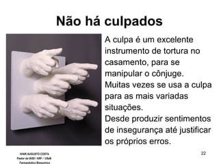 22
Não há culpados
A culpa é um excelente
instrumento de tortura no
casamento, para se
manipular o cônjuge.
Muitas vezes se usa a culpa
para as mais variadas
situações.
Desde produzir sentimentos
de insegurança até justificar
os próprios erros.
IVAIR AUGUSTO COSTA
Pastor da IASD / ARF / USeB
Farmacêutico Bioquímico
 