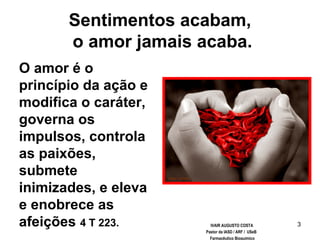 3
Sentimentos acabam,
o amor jamais acaba.
O amor é o
princípio da ação e
modifica o caráter,
governa os
impulsos, controla
as paixões,
submete
inimizades, e eleva
e enobrece as
afeições 4 T 223. IVAIR AUGUSTO COSTA
Pastor da IASD / ARF / USeB
Farmacêutico Bioquímico
 