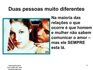 4
Duas pessoas muito diferentes
Na maioria das
relações o que
ocorre é que homem
e mulher não sabem
comunicar o amor –
mas ele SEMPRE
esta lá.
IVAIR AUGUSTO COSTA
Pastor da IASD / ARF / USeB
Farmacêutico Bioquímico
 