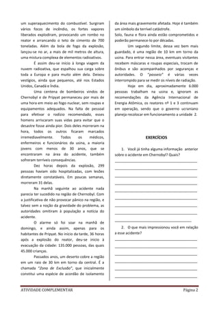 ATIVIDADE COMPLEMENTAR Página 2
um superaquecimento do combustível. Surgiram
vários focos de incêndio, os fortes vapores
liberados explodiram, provocando um rombo no
reator e arrancando o teto de cimento de 700
toneladas. Além da bola de fogo da explosão,
lançou-se no ar, a mais de mil metros de altura,
uma mistura complexa de elementos radioativos.
É assim deu-se início à longa viagem da
nuvem radioativa, que espalhou sua carga sobre
toda a Europa e para muito além dela. Deixou
vestígios, ainda que pequenos, até nos Estados
Unidos, Canadá e Índia.
Uma centena de bombeiros vindos de
Chernobyl e de Pripyat permaneceu por mais de
uma hora em meio ao fogo nuclear, sem roupas e
equipamentos adequados. Na falta de pessoal
para efetivar o rodízio recomendado, esses
homens arriscaram suas vidas para evitar que o
desastre fosse ainda pior. Dois deles morreram na
hora, todos os outros ficaram marcados
irremediavelmente. Todos os médicos,
enfermeiros e funcionários da usina, a maioria
jovens com menos de 30 anos, que se
encontraram na área do acidente, também
sofreram terríveis consequências.
Dez horas depois da explosão, 299
pessoas haviam sido hospitalizadas, com lesões
diretamente constatáveis. Em poucas semanas,
morreram 31 delas.
Na manhã seguinte ao acidente nada
parecia ter sucedido na região de Chernobyl. Com
a justificativa de não provocar pânico na região, e
talvez sem a noção da gravidade do problema, as
autoridades omitiram à população a notícia do
acidente.
O alarme só foi soar na manhã de
domingo, e ainda assim, apenas para os
habitantes de Pripyat. No início da tarde, 36 horas
após a explosão do reator, deu-se inicio à
evacuação da cidade: 135.000 pessoas, das quais
45.000 crianças.
Passados anos, um deserto cobre a região
em um raio de 30 km em torno da central. É a
chamada “Zona de Exclusão”, que inicialmente
constitui uma espécie de acordão de isolamento
da área mais gravemente afetada. Hoje é também
um símbolo da terrível catástrofe.
Solo, fauna e flora ainda estão comprometidos e
poderão permanece-lo por décadas.
Um segundo limite, dessa vez bem mais
guardado, é uma região de 10 km em torno da
usina. Para entrar nessa área, eventuais visitantes
recebem máscaras e roupas especiais, trocam de
ônibus e são acompanhados por seguranças e
autoridades. O “passeio” é várias vezes
interrompido para se medir os níveis de radiação.
Hoje em dia, aproximadamente 6.000
pessoas trabalham na usina e, ignoram as
recomendações da Agência Internacional de
Energia Atômica, os reatores nº 1 e 3 continuam
em operação, sendo que o governo ucraniano
planeja recolocar em funcionamento a unidade 2.
EXERCÍCIOS
1. Você já tinha alguma informação anterior
sobre o acidente em Chernobyl? Quais?
_________________________________________
_________________________________________
_________________________________________
_________________________________________
_________________________________________
_________________________________________
_________________________________________
_________________________________________
______________________________________
2. O que mais impressionou você em relação
a esse acidente?
_________________________________________
_________________________________________
_________________________________________
_________________________________________
_________________________________________
_________________________________________
 