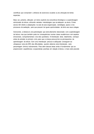 científicas que comprovem a eficácia de exercícios oculares ou da utilização de lentes
especiais.
Deve ser, portanto, efetuado um treino explícito da consciência fonológica e a aprendizagem
estruturada da leitura, utilizando variadas metodologias que se adequem ao aluno. Estes
alunos têm direito a adaptações na sala de aula (organização, estratégias, apoio) e nos
processos de avaliação, para que possam ter iguais oportunidades de êxito aos seus colegas.
Concluindo, a dislexia é uma perturbação que está altamente relacionada com a aprendizagem
da leitura, mas que também pode ter consequências noutras áreas académicas e em aspetos
emocionais, comportamentais e da vida quotidiana. A intervenção deve, idealmente, começar
antes da entrada no primeiro ciclo, para que a criança possa já ter os pré-requisitos da
aprendizagem da leitura. Com uma intervenção precoce e adequada conseguem-se
ultrapassar cerca de 90% das dificuldades, quando adiamos esta intervenção, esta
percentagem diminui notoriamente. Para além dessas áreas ainda é fundamental que se
proporcionem experiências e expectativas positivas em relação à leitura, o mais cedo possível.
 