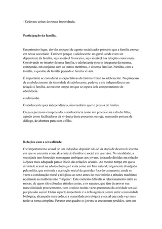 - Cede nas coisas de pouca importância.
Participação da família.
Em primeiro lugar, devido ao papel de agente socializador primário que a família exerce
em nossa sociedade. Também porque o adolescente, no geral, ainda é um ser
dependente da família, seja ao nível financeiro, seja ao nível das relações emocionais.
Convivendo no interior de uma família, o adolescente é parte integrante da mesma,
compondo, em conjunto com os outros membros, o sistema familiar. Partilha, com a
família, a questão da família pensada e família vivida.
É importante se considerar as expectativas da família frente ao adolescente. No processo
de estabelecimento da identidade do adolescente, pede-se a ele independência em
relação à família, ao mesmo tempo em que se espera dele comportamento de
obediência.
e submissão.
O adolescente quer independência, mas também quer e precisa de limites.
Os pais precisam compreender a adolescência como um processo na vida do filho,
agindo como facilitadores da vivência deste processo, ou seja, mantendo postura de
diálogo, de abertura para com o filho.
Relações com a sexualidade.
O comportamento sexual de um indivíduo depende não só da etapa de desenvolvimento
em que se encontra como do contexto familiar e social em que vive. Na atualidade, a
sociedade tem fornecido mensagens ambíguas aos jovens, deixando dúvidas em relação
à época mais adequada para o início das relações sexuais. Ao mesmo tempo em que a
atividade sexual na adolescência já é vista como um fato natural, largamente divulgado
pela mídia, que estimula a aceitação social da gravidez fora do casamento, ainda se
veem a condenação moral e religiosa ao sexo antes do matrimônio e atitudes machistas
rejeitando as mulheres não “virgens”. Este contexto dificulta o relacionamento entre as
moças, de quem são cobradas atitudes castas, e os rapazes, que têm de provar sua
masculinidade precocemente, com o início muitas vezes prematuro da atividade sexual,
por pressão social. Outro aspecto importante é a defasagem existente entre a maturidade
biológica, alcançada mais cedo, e a maturidade psicológica e social que cada vez mais
tarde se torna completa. Perante este quadro os jovens se encontram perdidos, sem um
 