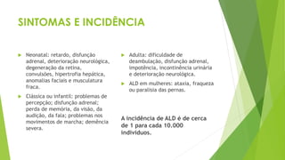 SINTOMAS E INCIDÊNCIA
 Neonatal: retardo, disfunção
adrenal, deterioração neurológica,
degeneração da retina,
convulsões, hipertrofia hepática,
anomalias faciais e musculatura
fraca.
 Clássica ou infantil: problemas de
percepção; disfunção adrenal;
perda de memória, da visão, da
audição, da fala; problemas nos
movimentos de marcha; demência
severa.
 Adulta: dificuldade de
deambulação, disfunção adrenal,
impotência, incontinência urinária
e deterioração neurológica.
 ALD em mulheres: ataxia, fraqueza
ou paralisia das pernas.
A incidência de ALD é de cerca
de 1 para cada 10.000
indivíduos.
 
