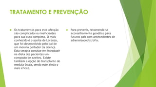 TRATAMENTO E PREVENÇÃO
 Os tratamentos para esta afecção
são complicados ou ineficientes
para sua cura completa. O mais
conhecido é o azeite de Lorenzo,
que foi desenvolvido pelo pai de
um menino portador da doença.
Esta terapia consiste em introduzir
na dieta dos pacientes um
composto de azeites. Existe
também a opção do transplante de
medula óssea, sendo este ainda o
mais eficaz.
 Para prevenir, recomenda-se
aconselhamento genético para
futuros pais com antecedentes de
adrenoleucodistrofia.
 