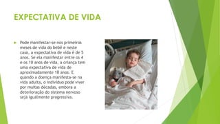 EXPECTATIVA DE VIDA
 Pode manifestar-se nos primeiros
meses de vida do bebê e neste
caso, a expectativa de vida é de 5
anos. Se ela manifestar entre os 4
e os 10 anos de vida, a criança tem
uma expectativa de vida de
aproximadamente 10 anos. E
quando a doença manifesta-se na
vida adulta, o indivíduo pode viver
por muitas décadas, embora a
deterioração do sistema nervoso
seja igualmente progressiva.
 