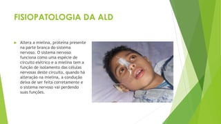 FISIOPATOLOGIA DA ALD
 Altera a mielina, proteína presente
na parte branca do sistema
nervoso. O sistema nervoso
funciona como uma espécie de
circuito elétrico e a mielina tem a
função de isolamento das células
nervosas deste circuito, quando há
alteração na mielina, a condução
deixa de ser feita corretamente e
o sistema nervoso vai perdendo
suas funções.
 