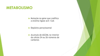 METABOLISMO
 Mutação no gene que codifica
a enzima ligase acil- CoA
 Depósito peroxissomal
 Acumulo de AGCML no interior
da célula 24 ou 26 números de
carbonos
 