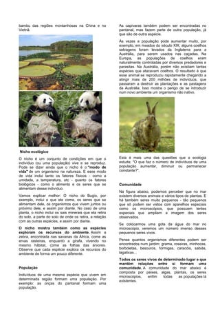 bambu das regiões montanhosas na China e no              As capivaras também podem ser encontradas no
Vietnã.                                                  pantanal, mas fazem parte de outra população, já
                                                         que são de outra espécie.
                                                         Às vezes a população pode aumentar muito, por
                                                         exemplo, em meados do século XIX, alguns coelhos
                                                         selvagens foram levados da Inglaterra para a
                                                         Austrália, para serem usados nas caçadas. Na
                                                         Europa, as populações de coelhos eram
                                                         naturalmente controladas por diversos predadores e
                                                         parasitas. Na Austrália, porém não existiam tantas
                                                         espécies que atacavam coelhos. O resultado é que
                                                         esse animal se reproduziu rapidamente chegando a
                                                         atingir mais de 200 milhões de indivíduos, que
                                                         passaram a destruir as plantações e as pastagens
                                                         da Austrália. Isso mostra o perigo de se introduzir
                                                         num novo ambiente um organismo não nativo.




Nicho ecológico
O nicho é um conjunto de condições em que o              Esta é mais uma das questões que a ecologia
indivíduo (ou uma população) vive e se reproduz.         estuda: "O que faz o número de indivíduos de uma
Pode se dizer ainda que o nicho é o "modo de             população aumentar, diminuir ou permanecer
vida" de um organismo na natureza. E esse modo           constante?".
de vida inclui tanto os fatores físicos - como a
umidade, a temperatura, etc - quanto os fatores
biológicos - como o alimento e os seres que se           Comunidade
alimentam desse indivíduo.
                                                         Na figura abaixo, podemos perceber que no mar
Vamos explicar melhor: O nicho do Bugio, por             existem diversos animais e vários tipos de plantas. E
exemplo, inclui o que ele come, os seres que se          há também seres muito pequenos - tão pequenos
alimentam dele, os organismos que vivem juntos ou        que só podem ser vistos com aparelhos especiais
próximo dele, e assim por diante. No caso de uma         como os microscópios, que possuem lentes
planta, o nicho inclui os sais minerais que ela retira   especiais que ampliam a imagem dos seres
do solo, a parte do solo de onde os retira, a relação    observados.
com as outras espécies, e assim por diante.
                                                         Se colocarmos uma gota da água do mar no
O nicho mostra também como as espécies                   microscópio, veremos um número imenso desses
exploram os recursos do ambiente. Assim a                pequenos seres vivos.
zebra, encontrada nas savanas da África, come as
ervas rasteiras, enquanto a girafa, vivendo no           Pense quantos organismos diferentes podem ser
mesmo hábitat, come as folhas das árvores.               encontrados num jardim: grama, roseiras, minhocas,
Observe que cada espécie explora os recursos do          borboletas, besouros, formigas, caracóis, sabiás,
ambiente de forma um pouco diferente.                    lagatixas...
                                                         Todos os seres vivos de determinado lugar e que
                                                         mantêm relações entre si formam uma
População                                                comunidade. A comunidade do mar abaixo é
                                                         composta por peixes, algas, plantas, os seres
Indivíduos de uma mesma espécie que vivem em             microscópios,  enfim    todas   as populações lá
determinada região formam uma população. Por             existentes.
exemplo: as onças do pantanal formam uma
população.
 