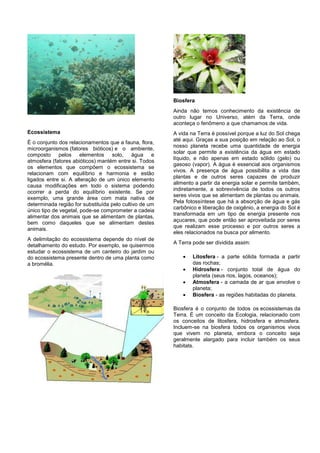 Biosfera
                                                        Ainda não temos conhecimento da existência de
                                                        outro lugar no Universo, atém da Terra, onde
                                                        aconteça o fenômeno a que chamamos de vida.
Ecossistema                                             A vida na Terra é possível porque a luz do Sol chega
                                                        até aqui. Graças a sua posição em relação ao Sol, o
É o conjunto dos relacionamentos que a fauna, flora,
                                                        nosso planeta recebe uma quantidade de energia
microorganismos (fatores bióticos) e o ambiente,
                                                        solar que permite a existência da água em estado
composto pelos elementos solo, água e
                                                        líquido, e não apenas em estado sólido (gelo) ou
atmosfera (fatores abióticos) mantém entre si. Todos
                                                        gasoso (vapor). A água é essencial aos organismos
os elementos que compõem o ecossistema se
                                                        vivos. A presença de água possibilita a vida das
relacionam com equilíbrio e harmonia e estão
                                                        plantas e de outros seres capazes de produzir
ligados entre si. A alteração de um único elemento
                                                        alimento a partir da energia solar e permite também,
causa modificações em todo o sistema podendo
                                                        indiretamente, a sobrevivência de todos os outros
ocorrer a perda do equilíbrio existente. Se por
                                                        seres vivos que se alimentam de plantas ou animais.
exemplo, uma grande área com mata nativa de
                                                        Pela fotossíntese que há a absorção de água e gás
determinada região for substituída pelo cultivo de um
                                                        carbônico e liberação de oxigênio, a energia do Sol é
único tipo de vegetal, pode-se comprometer a cadeia
                                                        transformada em um tipo de energia presente nos
alimentar dos animais que se alimentam de plantas,
                                                        açucares, que pode então ser aproveitada por seres
bem como daqueles que se alimentam destes
                                                        que realizam esse processo e por outros seres a
animais.
                                                        eles relacionados na busca por alimento.
A delimitação do ecossistema depende do nível de
                                                        A Terra pode ser dividida assim:
detalhamento do estudo. Por exemplo, se quisermos
estudar o ecossistema de um canteiro do jardim ou
do ecossistema presente dentro de uma planta como              Litosfera - a parte sólida formada a partir
a bromélia.                                                     das rochas;
                                                               Hidrosfera - conjunto total de água do
                                                                planeta (seus rios, lagos, oceanos);
                                                               Atmosfera - a camada de ar que envolve o
                                                                planeta;
                                                               Biosfera - as regiões habitadas do planeta.

                                                        Biosfera é o conjunto de todos os ecossistemas da
                                                        Terra. É um conceito da Ecologia, relacionado com
                                                        os conceitos de litosfera, hidrosfera e atmosfera.
                                                        Incluem-se na biosfera todos os organismos vivos
                                                        que vivem no planeta, embora o conceito seja
                                                        geralmente alargado para incluir também os seus
                                                        habitats.
 