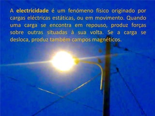 A electricidade é um fenómeno físico originado por cargas eléctricas estáticas, ou em movimento. Quando uma carga se encontra em repouso, produz forças sobre outras situadas à sua volta. Se a carga se desloca, produz também campos magnéticos. 