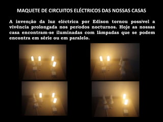 MAQUMAQUETE DE CIRCUITOS ELÉCTRICOS DAS NOSSAS CASASA invenção da luz eléctrica por Edison tornou possível a vivência prolongada nos períodos nocturnos. Hoje as nossas casa encontram-se iluminadas com lâmpadas que se podem encontra em série ou em paralelo. 