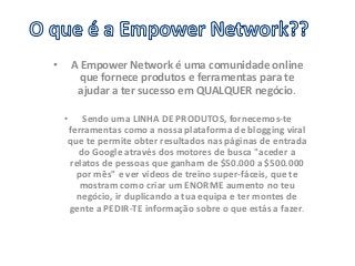 • A Empower Network é uma comunidade online 
que fornece produtos e ferramentas para te 
ajudar a ter sucesso em QUALQUER negócio. 
• Sendo uma LINHA DE PRODUTOS, fornecemos-te 
ferramentas como a nossa plataforma de blogging viral 
que te permite obter resultados nas páginas de entrada 
do Google através dos motores de busca "aceder a 
relatos de pessoas que ganham de $50.000 a $500.000 
por mês" e ver vídeos de treino super-fáceis, que te 
mostram como criar um ENORME aumento no teu 
negócio, ir duplicando a tua equipa e ter montes de 
gente a PEDIR-TE informação sobre o que estás a fazer. 
 