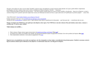 Descobri o meu objetivo de vida a escrever blogs! Partilhar o poder do ioga e da meditação era algo do qual me tinha afastado, mas agora, ganho dinheiro simplesmente
partilhando-o com todo o mundo, porque estou a utilizar a plataforma de blogs da Empower Network.” – Anonymous
Gastei $1000 num produto de blogs que não mencionarei… não obtive nenhum resultado depois de 6 meses de muito trabalho e classificação… Ingressei na Empower e assinei o
sistema de blogs de $25, aprendi a aproveitar alguns bons recursos de Otimização de motores de busca e agora tenho mais de 10 publicações na primeira página!” – Aaron Chen
Artigo Relacionado: Como Ganhar Dinheiro com a Empower Network
Estamos aqui para te dizer que o teu FUTURO não tem nada haver com o teu passado.
Acredita em mim, já estivemos aí e sabemos como é. Agora sabemos tomar todas as experiências da vida passada — quer boas quer más — e transformar tudo em ouro…
Porque o teu futuro tem TUDO haver com aquilo que estás disposto a fazer agora. Tem TUDO haver com não te deixares ficar pelo mínimo, nunca mais, e começar a
acreditar que TU mereces mais e melhor.
Tudo começa ao escolher…
 Podes começar a blogar connosco agora mesmo através da plataforma de blogs viral Kalatú! Clica aqui!
 Se gostarias de te juntar a nós também como afiliado, para que possas disfrutar do plano de pagamentos do Kalatu e dos outros produtos da Empower clica aqui.
 Para compreenderes totalmente o nosso plano de pagamentos Clica aqui.
Depois de teres a tua plataforma vais receber um email meu e do Alex, desejando-te as boas vindas e com indicações dos próximos passos. Também te encorajo a entrares
logo em contacto connosco para avaliarmos os teus objetivos e te mostrarmos como usar o teu blog para lá chegares.
 