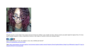 Bea Gabriel
Obrigado por leres os meus artigos! Estou sempre à procura de formas de melhorar o meu conteúdo, dar dicas e falar de assuntos que ajudem alguém de alguma forma. Se tiveres
alguma sugestão, pergunta, ou queres simplesmente conectar-te, fala comigo no Facebook ou deixa um comentário abaixo.
Queres saber como, aos 21 anos, nós mudámos a nossa vida a trabalhar pela Internet?
Subscreve Gratuitamente aos nossos Emails
Tags: ajuda a empreendedores alavancar negócios como alavancar negócios usando a internet Empower Network ganhar dinheiro a blogar Lazy Millionaires League PT O que é a
Empower Network viver da tua paixão
 