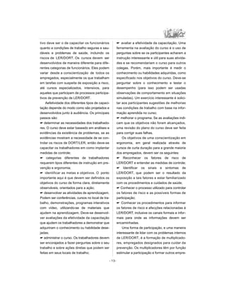 tivo deve ser o de capacitar os funcionários
quanto a condições de trabalho seguras e sau-
dáveis e problemas de saúde, incluindo os
riscos de LER/DORT. Os cursos devem ser
desenvolvidos de maneira diferente para dife-
rentes categorias de funcionários. Eles podem
variar desde a conscientização de todos os
empregados, especialmente os que trabalham
em tarefas com suspeita de exposição a risco,
até cursos especializados, intensivos, para
aqueles que participam de processos participa-
tivos de prevenção de LER/DORT.
Aefetividade dos diferentes tipos de capaci-
tação depende do modo como são projetados e
desenvolvidos junto à audiência. Os principais
passos são:
 determinar as necessidades dos trabalhado-
res. O curso deve estar baseado em análises e
evidências da existência de problemas, se as
evidências mostram a necessidade de se con-
trolar os riscos de DORT/LER, então deve-se
capacitar os trabalhadores em como implantar
medidas de controle;
 categorias diferentes de trabalhadores
requerem tipos diferentes de instrução em pre-
venção e ergonomia;
 identificar as metas e objetivos. O ponto
importante aqui é que devem ser definidos os
objetivos do curso de forma clara, diretamente
observáveis, orientados para a ação;
 desenvolver as atividades de aprendizagem.
Podem ser conferências, cursos no local de tra-
balho, demonstrações, programas interativos
com vídeo, utilizando-se de materiais que
ajudem na aprendizagem. Deve-se desenvol-
ver avaliações da efetividade da capacitação
que ajudem os trabalhadores a demonstrar que
adquiriram o conhecimento ou habilidade dese-
jadas;
 administrar o curso. Os trabalhadores devem
ser encorajados a fazer perguntas sobre o seu
trabalho e sobre ações diretas que podem ser
feitas em seus locais de trabalho;
 avaliar a efetividade da capacitação. Uma
ferramenta na avaliação do curso é o uso de
perguntas sobre se os participantes acharam a
instrução interessante e útil para suas ativida-
des e se recomendariam o curso para outros
colegas. Porém, mais importante é medir o
conhecimento ou habilidades adquiridas, como
especificado nos objetivos do curso. Deve-se
perguntar sobre o conhecimento e testar o
desempenho (para isso podem ser usadas
observações de comportamento em situações
simuladas). Um exercício interessante é solici-
tar aos participantes sugestões de melhorias
nas condições de trabalho com base na infor-
mação aprendida no curso;
 melhorar o programa. Se as avaliações indi-
cam que os objetivos não foram alcançados,
uma revisão do plano do curso deve ser feita
para corrigir suas falhas.
Os objetivos de uma conscientização em
ergonomia, em geral realizada através de
cursos de curta duração para a grande maioria
dos empregados, devem ser os seguintes:
 Reconhecer os fatores de risco de
LER/DORT e entender as medidas de controle;
 Identificar os sinais e sintomas de
LER/DORT, que podem ser o resultado da
exposição a tais fatores e estar familiarizado
com os procedimentos e cuidados de saúde;
 Conhecer o processo utilizado para controlar
os fatores de risco e as possíveis formas de
participação;
 Conhecer os procedimentos para informar
os fatores de risco e afecções relacionadas à
LER/DORT, inclusive os canais formais e infor-
mais para onde as informações devem ser
encaminhadas.
Uma forma de participação, e uma maneira
interessante de lidar com os problemas internos
de LER/DORT, é a formação de multiplicado-
res, empregados designados para cuidar da
prevenção. Os multiplicadores têm por função
estimular a participação e formar outros empre-
- 13-
 