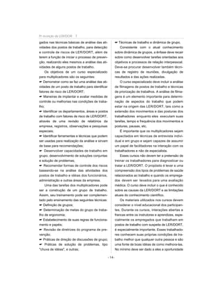 gados nas técnicas básicas de análise das ati-
vidades dos postos de trabalho, para detecção
e controle de riscos de LER/DORT, além de
terem a função de iniciar o processo de preven-
ção, realizando eles mesmos a análise das ati-
vidades de alguns postos de trabalho.
Os objetivos de um curso especializado
para multiplicadores são os seguintes:
 Demonstrar como se faz uma análise das ati-
vidades de um posto de trabalho para identificar
fatores de risco de LER/DORT;
 Maneiras de implantar e avaliar medidas de
controle ou melhorias nas condições de traba-
lho;
 Identificar os departamentos, áreas e postos
de trabalho com fatores de risco de LER/DORT,
através de uma revisão de relatórios da
empresa, registros, observações e pesquisas
especiais;
 Identificar ferramentas e técnicas que podem
ser usadas para realização da análise e sirvam
de base para recomendações;
 Desenvolver capacidades de trabalho em
grupo, desenvolvimento de soluções conjuntas
e solução de problemas;
 Recomendar formas de controle dos riscos
baseando-se na análise das atividades dos
postos de trabalho e idéias dos funcionários,
administração e outras áreas da empresa.
Uma das tarefas dos multiplicadores pode
ser a construção de um grupo de trabalho.
Assim, seu treinamento pode ser complemen-
tado pelo ensinamento das seguintes técnicas:
 Definição de grupos;
 Determinação de metas do grupo de traba-
lho de ergonomia;
 Estabelecimento de suas regras de funciona-
mento e papéis;
 Revisão de diretrizes do programa de pre-
venção;
 Práticas de direção de discussões de grupo;
 Práticas de solução de problemas, tipo
chuva de idéias, e outras;
 Técnicas de trabalho e dinâmica de grupo.
Consistente com o atual conhecimento
sobre dinâmica de grupos, a ênfase deve recair
sobre como desenvolver tarefas orientadas aos
objetivos e processos de relação interpessoal.
Deve-se procurar desenvolver também técni-
cas de registro de reuniões, divulgação de
resultados e das ações realizadas.
O curso especializado deve incluir a análise
de filmagens de postos de trabalho e técnicas
de priorização de trabalhos. A análise de filma-
gens é um elemento importante para determi-
nação de aspectos do trabalho que podem
estar na origem das LER/DORT, tais como a
extensão dos movimentos e das posturas dos
trabalhadores enquanto eles executam suas
tarefas, tempo e frequência dos movimentos e
posturas, pausas, etc.
É importante que os multiplicadores sejam
capacitados em técnicas de entrevista indivi-
dual e em grupo e sejam capazes de assumir
um papel de facilitadores na interação com os
trabalhadores e não de especialista.
Esses cursos não devem ter a pretensão de
treinar os trabalhadores para diagnosticar ou
tratar a LER/DORT. O propósito é levar a uma
compreensão dos tipos de problemas de saúde
relacionados ao trabalho e quando os emprega-
dos devem ser levados para uma avaliação
médica. O curso deve incluir o que é conhecido
sobre as causas da LER/DORT e as limitações
atuais do conhecimento científico.
Os materiais utilizados nos cursos devem
considerar o nível educacional dos participan-
tes. Durante os cursos, interações abertas e
francas entre os instrutores e aprendizes, espe-
cialmente os empregados que trabalham em
postos de trabalho com suspeita de LER/DORT,
é especialmente importante. Esses trabalhado-
res conhecem suas próprias condições de tra-
balho melhor que qualquer outra pessoa e são
uma fonte de boas idéias de como melhora-las.
No mínimo deve ser dado a eles a oportunidade
- 14-
Pr evenção da LER/DOR T
 
