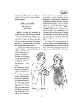 de discutir os problemas das suas condições de
trabalho e fazer exercícios de solução de pro-
blemas pertinentes.
QQ UU AA RR TT OO PP AA SS SS OO
ANÁLISE DAS
ATIVIDADES
Qualquer programa de prevenção de
LER/DORT deve ter uma maneira de investigar
e determinar as causas das afecções. Para
isso, a ergonomia possui uma série de técnicas
que ajudam a realizar a análise das atividades
com o objetivo de diagnosticar os aspectos ina-
dequados do posto de trabalho que podem
levar ao aparecimento das afecções.
A coleta de informações sobre os postos de
trabalho começa com uma investigação de indi-
cadores gerais. Os princi-
pais são os indicadores de
saúde dos funcionários:
 Análise de Comunica-
ções de Acidentes de Tra-
balho (CATs) ou estatísti-
cas médicas;
 Questionários e entre-
vistas;
 Investigações clínicas
de todos os funcionários;
 Exames médicos perió-
dicos.
A existência de dados
médicos fidedignos é es-
sencial para o desenvolvi-
mento de um programa de
prevenção. Uma investiga-
ção em profundidade das
CATs pode trazer informa-
ções sobre a natureza das
afecções e indicar possí-
veis fatores de risco. A
análise das estatísticas
médicas, prontuários ou outros dados existen-
tes, internos ou externos à empresa, deve ser
realizada com o mesmo objetivo. Por exemplo,
a análise dos afastamentos, através das CATs,
realizada pela Comissão Paritária de Saúde e
Trabalho da Executiva Nacional dos Bancários
e Federação Nacional dos Bancos (ENB e
FENABAN, 2000), indicou a ocorrência de um
grande número de afastamentos por
LER/DORT entre os trabalhadores do teleaten-
dimento bancário, sugerindo que essas funções
devem ser objeto de uma análise das ativida-
des e estratégias de controle dos riscos exis-
tentes.
Uma maneira mais sensível de levantar os
postos de trabalho que podem estar expondo
os trabalhadores a riscos de LER/DORT é rea-
lizar um levantamento de sintomas através de
questionário ou entrevista. Novamente, esse
-15 -
 