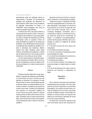 levantamento pode ser realizado interna ou
externamente à empresa. Um levantamento
realizado pelo Sindicato dos Bancários do
Ceará (Maciel, 2000) indicou uma prevalência
de afecções relacionadas ao stress e à
LER/DORT nessa população, bem como os
postos de trabalho mais afetados.
A análise das CATS, dos dados médicos e
dos levantamentos podem indicar a natureza e
prevalência dos problemas musculoesqueléti-
cos. Mas é a análise das atividades que fornece
informações sobre os aspectos críticos do
posto de trabalho que podem ser as causas dos
problemas. Essa identificação é essencial para
a modificação das condições de trabalho e por-
tanto à prevenção dos problemas. Mesmo
quando não existe indicação, pelos dados
médicos, da existência de problemas, a análise
das atividades pode ter uma função proativa,
eliminando o risco antes que ele se instale.
De uma maneira geral os seguintes aspec-
tos das situações de trabalho devem ser leva-
dos em consideração, quando se realiza a aná-
lise das atividades com vistas à prevenção da
LER/DORT:
Posturas
Posturas corporais determinam quais articu-
lações e músculos são utilizados nas atividades
e a quantidade de força ou tensão que são
gerados ou tolerados. Por exemplo, há mais
tensão sobre os discos intervertebrais quando
se levanta, abaixa ou manipula objetos com as
costas curvadas ou torcidas do que quando as
costas ficam eretas. Tarefas de manipulação
que requerem um movimento repetitivo de
curvar ou torcer os punhos, quadris ou ombros
impõe grandes tensões sobre essas articula-
ções. Atividades onde os braços permanecem
altos, acima da linha dos ombros, são especial-
mente estressantes para o sistema musculoes-
quelético.
Aplicação de forças (incluindo o levanta-
mento, transporte e movimentação de cargas)
Tarefas que exigem a aplicação de forças
tensionam exageradamente os músculos, ten-
dões, ligamentos e articulações. O aumento da
força significa um aumento da demanda, tais
como uma tensão muscular maior e outras
mudanças fisiológicas necessárias para a
manutenção do esforço. A ocorrência de even-
tos desse tipo pode levar a sentimentos de
fadiga e a problemas musculoesqueléticos,
quando não há pausas suficientes para a recu-
peração do esforço. A exigência de esforço
aumenta com:
 O aumento do peso de uma carga a ser
manipulada;
 O aumento do tamanho da carga;
 O uso de uma postura inadequada quando
da manipulação da carga;
 O aumento da velocidade do movimento ou
a dificuldade de se pegar a carga;
 A presença de vibração;
 O uso do dedo indicador e do polegar (em
pinça) para pegar um objeto pesado ou aplicar
força;
 O uso de ferramentas com cabos curtos ou
pequenos que diminuem a capacidade de
pega.
Movimentos
repetitivos
Se os mesmos movimentos são repetidos
frequentemente (por exemplo, uma vez a cada
período de poucos segundos) e por períodos
prolongados, por exemplo durante toda a jor-
nada de trabalho de 8 ou 6 horas, pode haver
acúmulo de fadiga muscular e dos tendões. Os
tendões e músculos podem se recuperar dos
efeitos dos movimentos e aplicação de forças
se houver pausas suficientes.
Os efeitos dos movimentos repetitivos são
mais acentuados quando são realizados em
-16-
Pr evenção da LER/DOR T
 